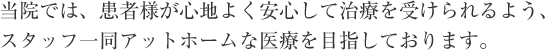 当院では、患者様が心地よく安心して治療を受けられるよう、スタッフ一同アットホームな医療を目指しております。